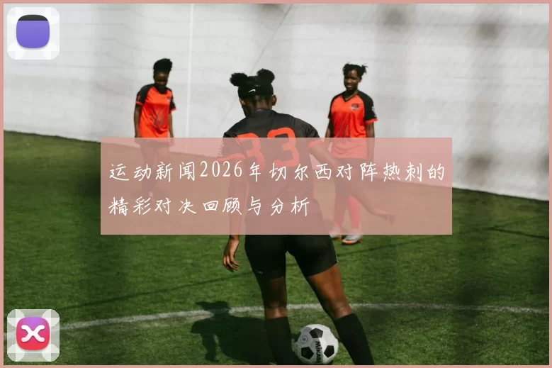 运动新闻2026年切尔西对阵热刺的精彩对决回顾与分析