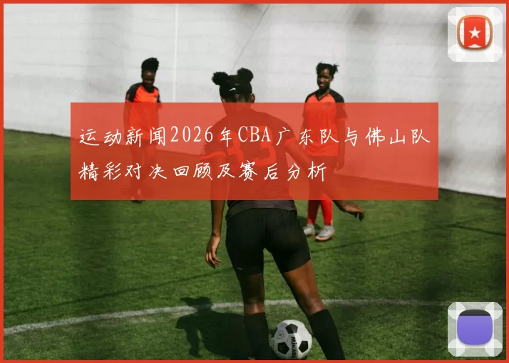 运动新闻2026年CBA广东队与佛山队精彩对决回顾及赛后分析