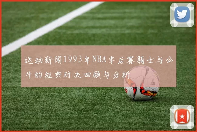 运动新闻1993年NBA季后赛骑士与公牛的经典对决回顾与分析