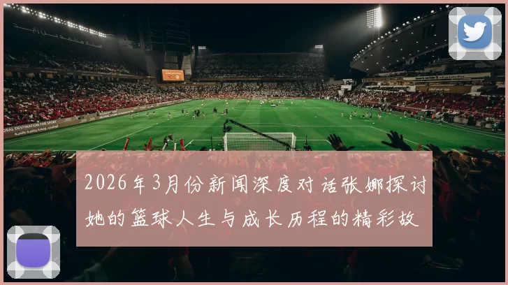 2026年3月份新闻深度对话张娜探讨她的篮球人生与成长历程的精彩故事