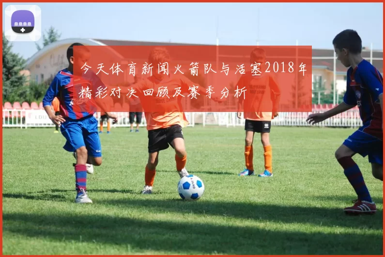 今天体育新闻火箭队与活塞2018年精彩对决回顾及赛季分析