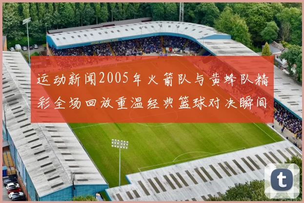 运动新闻2005年火箭队与黄蜂队精彩全场回放重温经典篮球对决瞬间