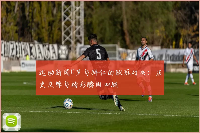 运动新闻C罗与拜仁的欧冠对决：历史交锋与精彩瞬间回顾